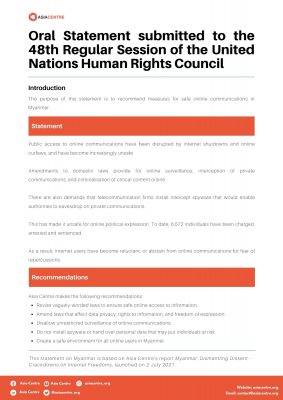 Oral Statement (on Myanmar) submitted to the 48th Regular Session of the United Nations Human Rights Council This statement on Myanmar is based on Asia Centre’s report Myanmar: Dismantling Dissent – Crackdowns on Internet Freedoms, launched on 2 July 2021. It was submitted to the 48th Regular Session of the United Nations Human Rights Council, Agenda Item 4: Interactive dialogue with the Special Rapporteur on the situation of human rights in Myanmar.